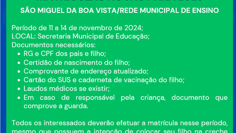 SÃO MIGUEL DA BOA VISTA/REDE MUNICIPAL DE ENSINO Período de 11 a 14 de novembro de 2024; LOCAL: Secretaria Municipal de Educação; Documentos necessários: RG e CPF dos pais e filho; Certidão de nascimento do filho; Comprovante de endereço atualizado; Cartão do SUS e caderneta de vacinação do filho; Laudos médicos se existir; Em caso de responsável pela criança, documento que comprove a guarda. Todos os interessados deverão efetuar a matrícula nesse período, mesmo que possuem a intenção de colocar seu filho na creche em outra data ao longo do ano de 2025.